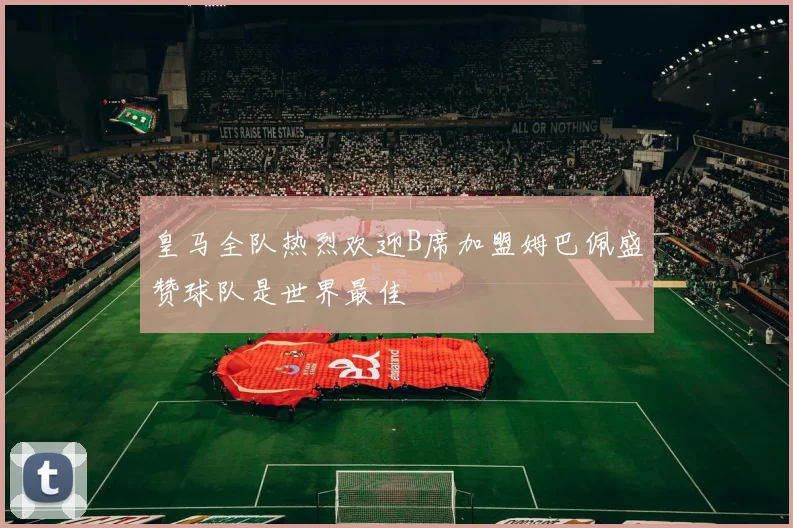 皇马全队热烈欢迎B席加盟姆巴佩盛赞球队是世界最佳