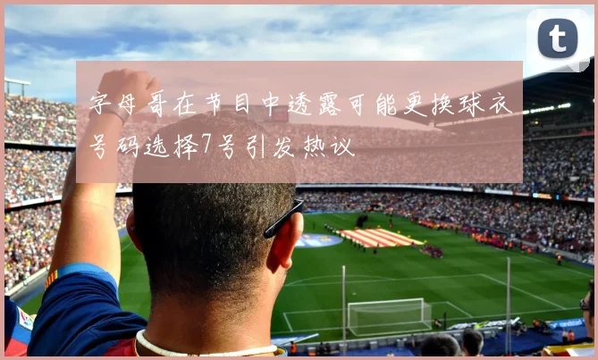 字母哥在节目中透露可能更换球衣号码选择7号引发热议