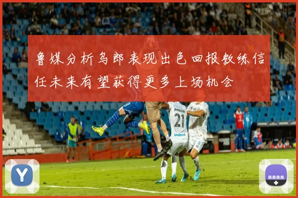 鲁媒分析乌郎表现出色回报教练信任未来有望获得更多上场机会