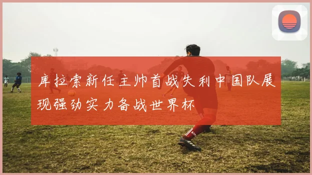 库拉索新任主帅首战失利中国队展现强劲实力备战世界杯