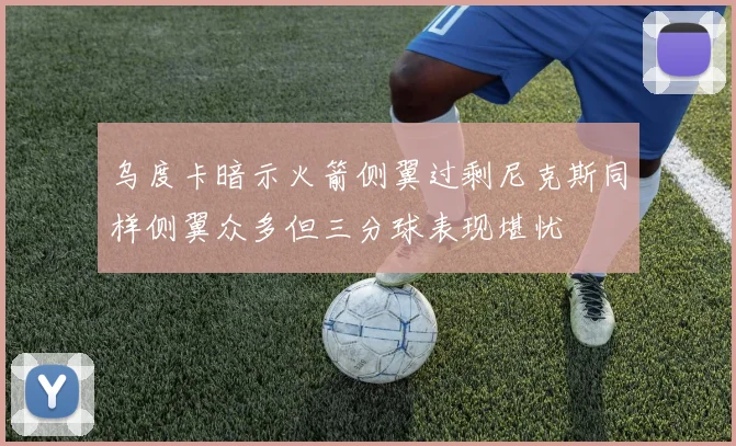 乌度卡暗示火箭侧翼过剩尼克斯同样侧翼众多但三分球表现堪忧