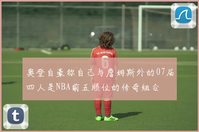 奥登自豪称自己与詹姆斯外的07届四人是NBA前五顺位的传奇组合