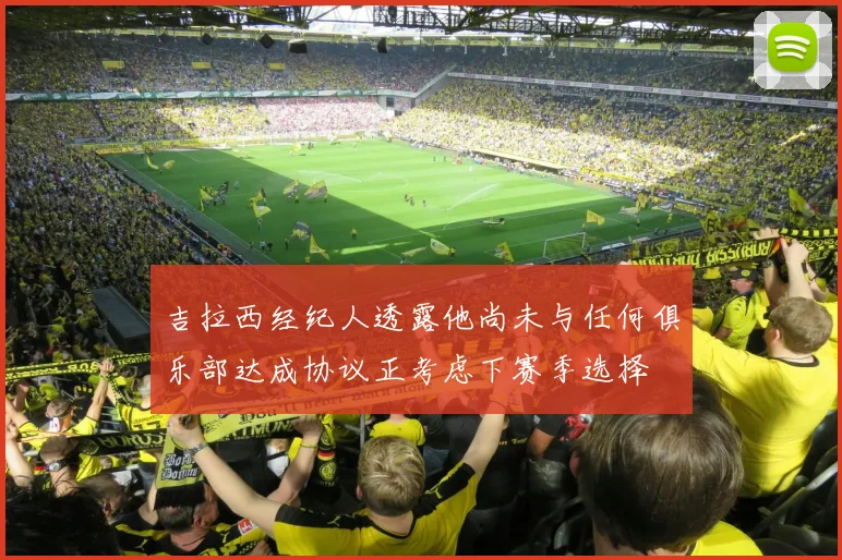 吉拉西经纪人透露他尚未与任何俱乐部达成协议正考虑下赛季选择
