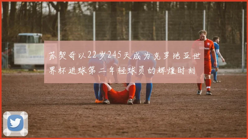 苏契奇以22岁245天成为克罗地亚世界杯进球第二年轻球员的辉煌时刻