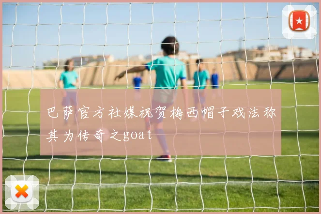 巴萨官方社媒祝贺梅西帽子戏法称其为传奇之goat