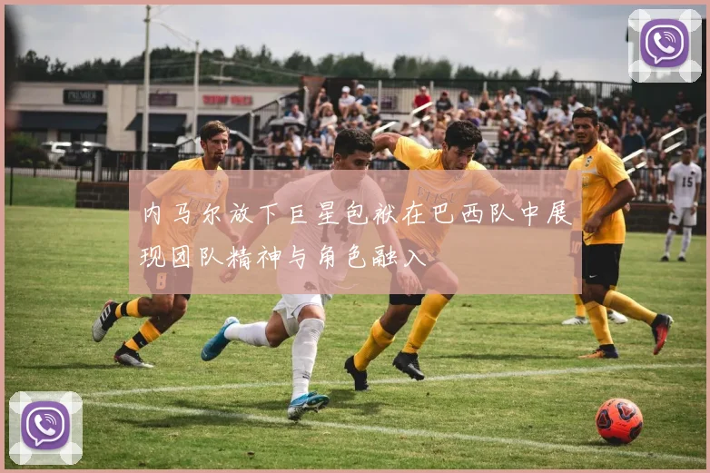 内马尔放下巨星包袱在巴西队中展现团队精神与角色融入