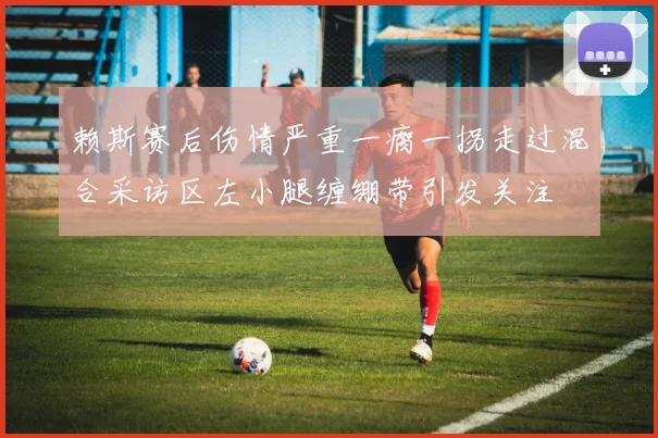 赖斯赛后伤情严重一瘸一拐走过混合采访区左小腿缠绷带引发关注