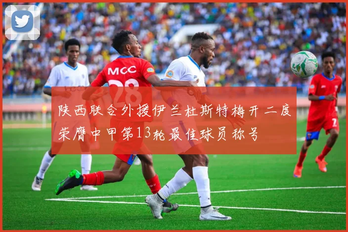 陕西联合外援伊兰杜斯特梅开二度荣膺中甲第13轮最佳球员称号