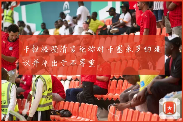 卡拉格澄清言论称对卡塞米罗的建议并非出于不尊重