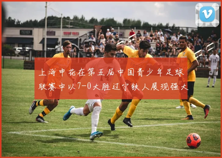 上海申花在第五届中国青少年足球联赛中以7-0大胜辽宁铁人展现强大实力