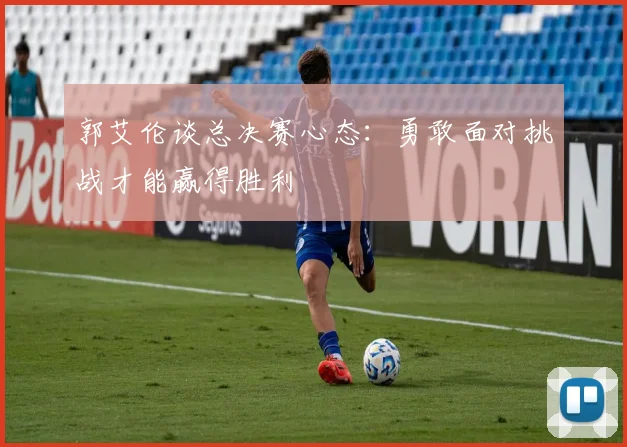 郭艾伦谈总决赛心态：勇敢面对挑战才能赢得胜利