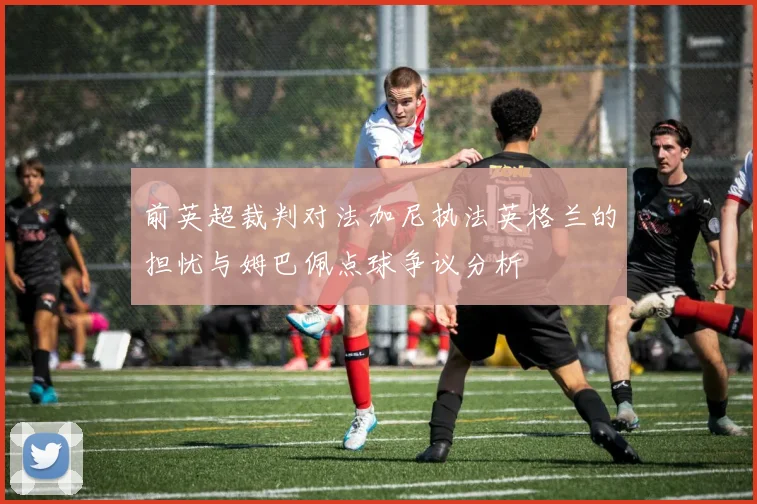 前英超裁判对法加尼执法英格兰的担忧与姆巴佩点球争议分析