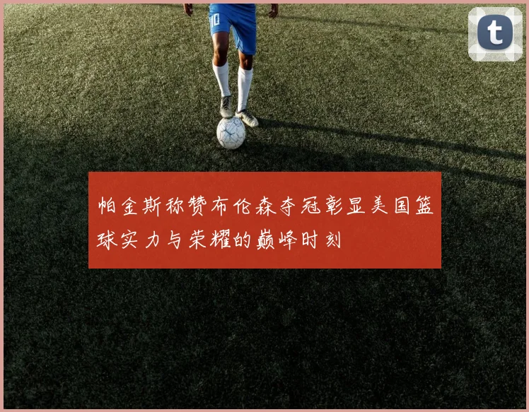 帕金斯称赞布伦森夺冠彰显美国篮球实力与荣耀的巅峰时刻