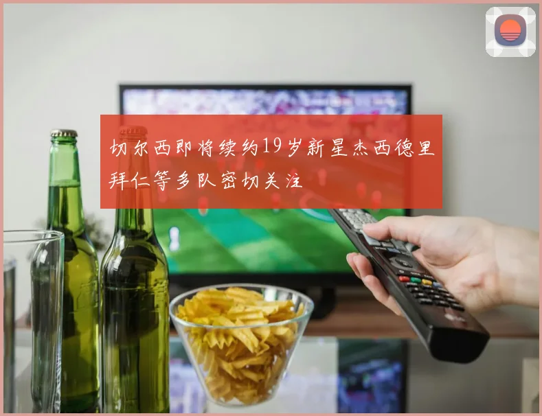 切尔西即将续约19岁新星杰西德里拜仁等多队密切关注
