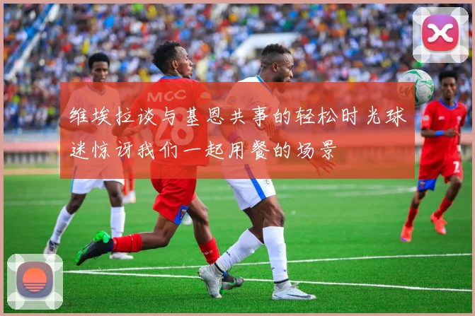 维埃拉谈与基恩共事的轻松时光球迷惊讶我们一起用餐的场景