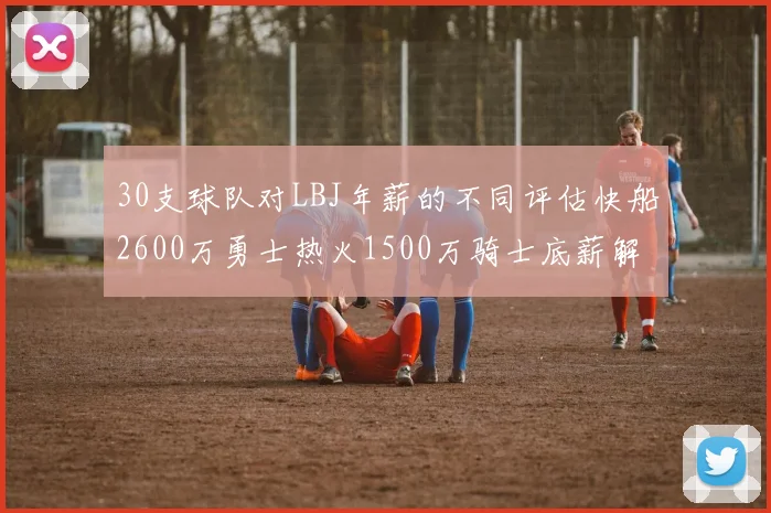 30支球队对LBJ年薪的不同评估快船2600万勇士热火1500万骑士底薪解析