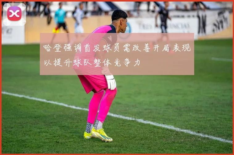 哈登强调首发球员需改善开局表现以提升球队整体竞争力