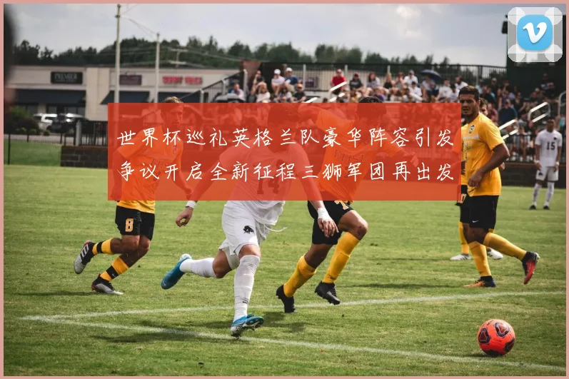 世界杯巡礼英格兰队豪华阵容引发争议开启全新征程三狮军团再出发