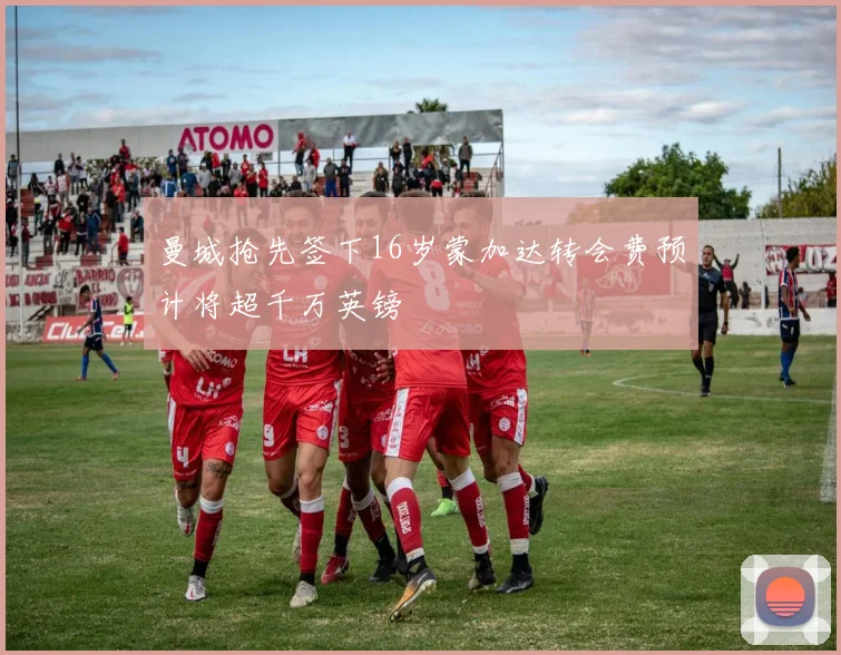 曼城抢先签下16岁蒙加达转会费预计将超千万英镑
