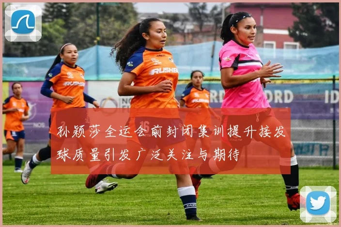 孙颖莎全运会前封闭集训提升接发球质量引发广泛关注与期待