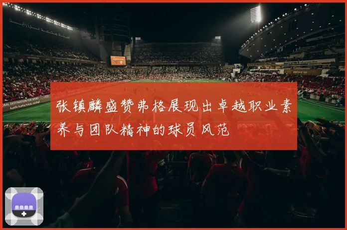 张镇麟盛赞弗格展现出卓越职业素养与团队精神的球员风范