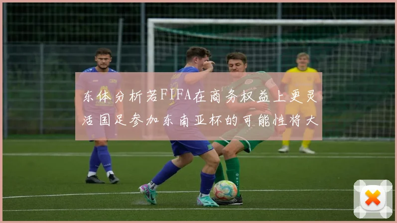 东体分析若FIFA在商务权益上更灵活国足参加东南亚杯的可能性将大增