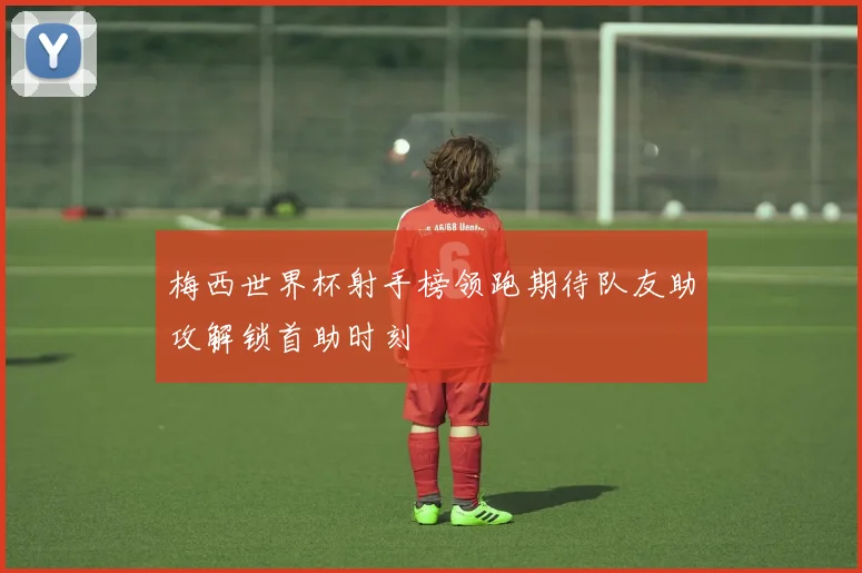 梅西世界杯射手榜领跑期待队友助攻解锁首助时刻