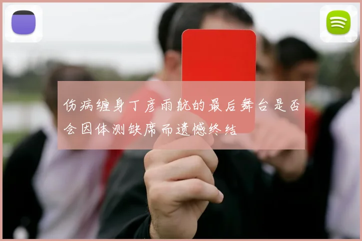伤病缠身丁彦雨航的最后舞台是否会因体测缺席而遗憾终结