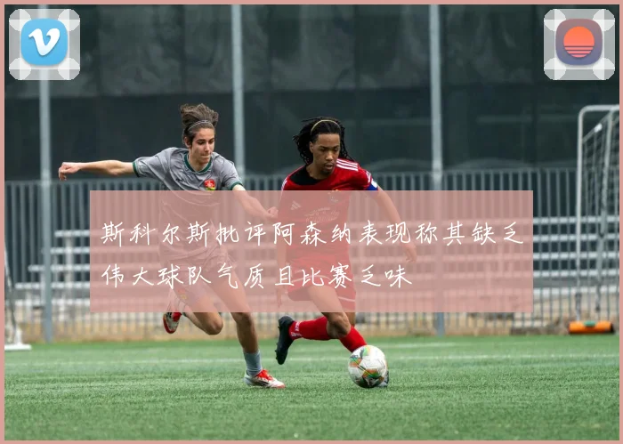 斯科尔斯批评阿森纳表现称其缺乏伟大球队气质且比赛乏味